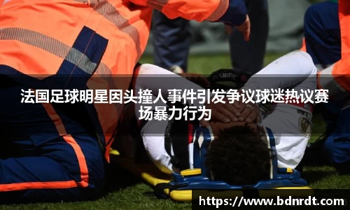 法国足球明星因头撞人事件引发争议球迷热议赛场暴力行为