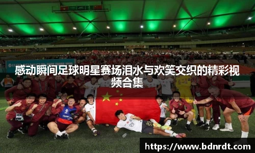 感动瞬间足球明星赛场泪水与欢笑交织的精彩视频合集